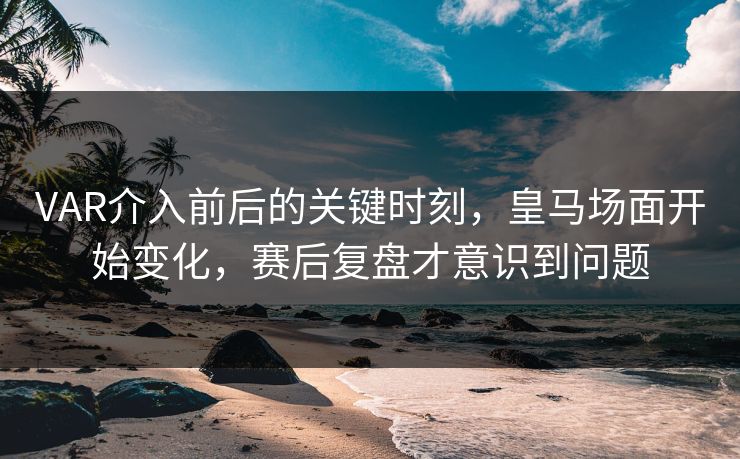 VAR介入前后的关键时刻，皇马场面开始变化，赛后复盘才意识到问题