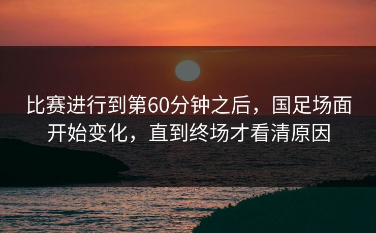 比赛进行到第60分钟之后，国足场面开始变化，直到终场才看清原因