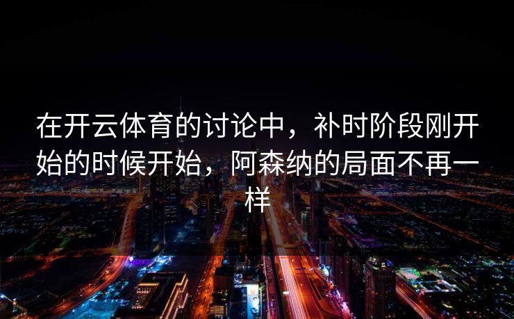 在开云体育的讨论中,补时阶段刚开始的时候开始,阿森纳的局面不再一样 在开云体育的讨论中,补时阶段刚开始的时候开始,阿森纳的局面不再一样