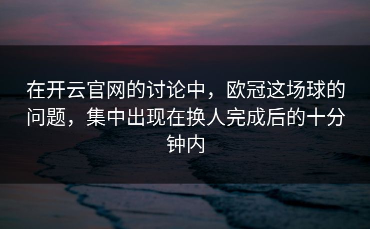 在开云官网的讨论中，欧冠这场球的问题，集中出现在换人完成后的十分钟内