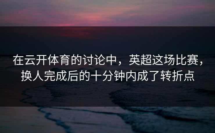 在云开体育的讨论中，英超这场比赛，换人完成后的十分钟内成了转折点