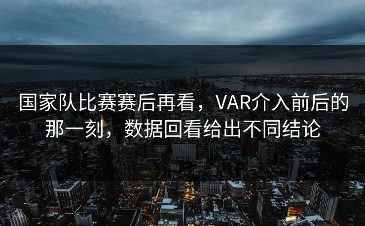 国家队比赛赛后再看，VAR介入前后的那一刻，数据回看给出不同结论