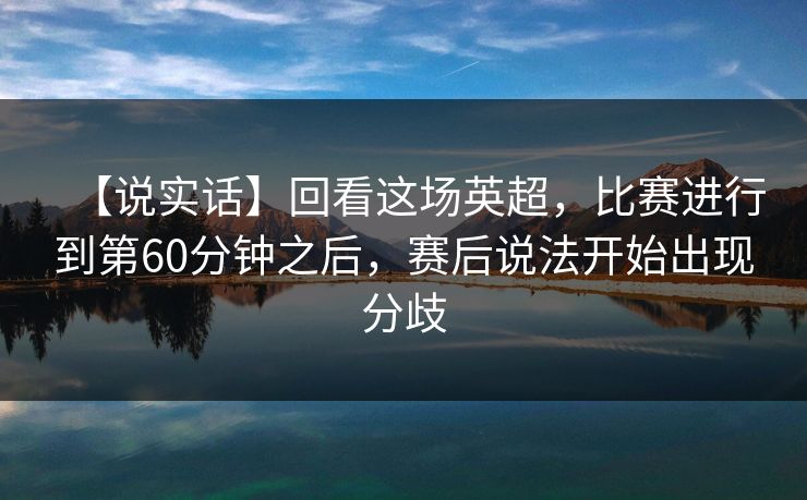 【说实话】回看这场英超，比赛进行到第60分钟之后，赛后说法开始出现分歧