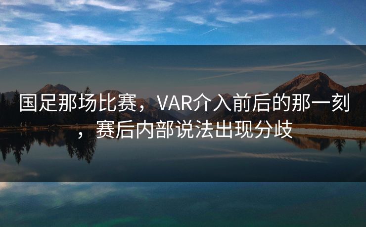 国足那场比赛，VAR介入前后的那一刻，赛后内部说法出现分歧