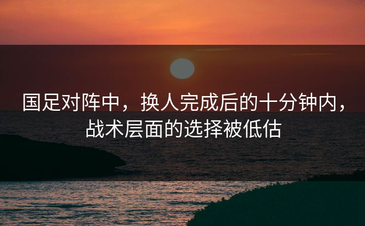 国足对阵中，换人完成后的十分钟内，战术层面的选择被低估