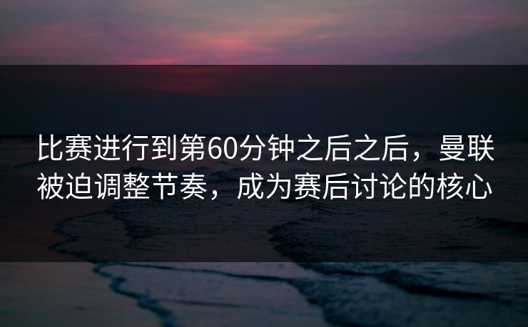 比赛进行到第60分钟之后之后，曼联被迫调整节奏，成为赛后讨论的核心