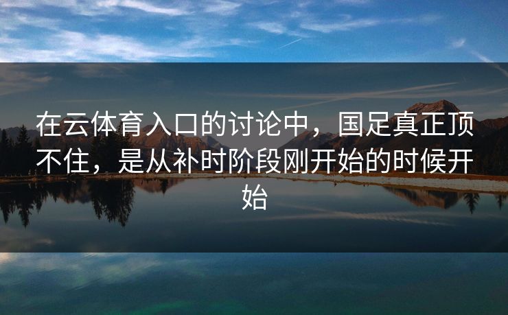在云体育入口的讨论中，国足真正顶不住，是从补时阶段刚开始的时候开始