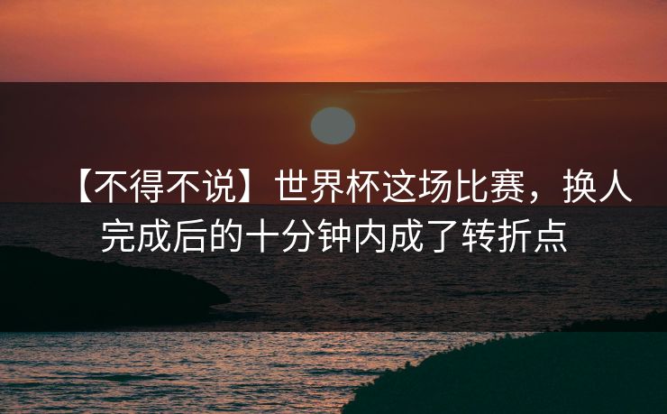 【不得不说】世界杯这场比赛，换人完成后的十分钟内成了转折点
