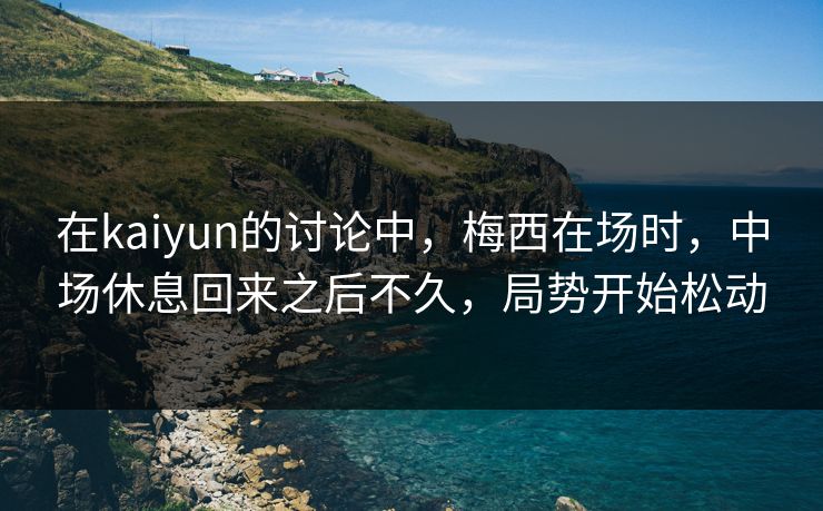 在kaiyun的讨论中，梅西在场时，中场休息回来之后不久，局势开始松动