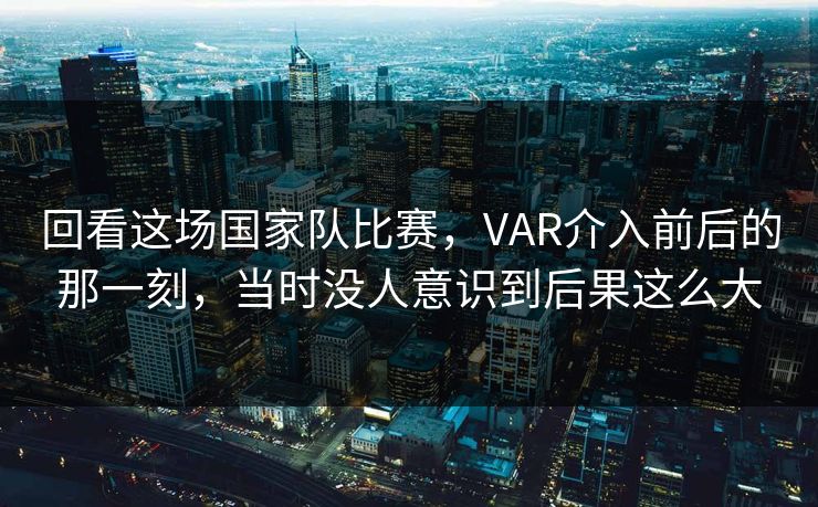 回看这场国家队比赛，VAR介入前后的那一刻，当时没人意识到后果这么大
